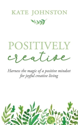 Positively Creative: Harness the magic of a positive mindset for joyful living by Johnston, Kate