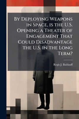 By Deploying Weapons in Space, is the U.S. Opening a Theater of Engagement That Could Disadvantage the U.S. in the Long Term? by Baldauff, Regis J.