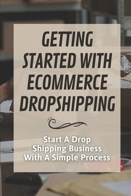 Getting Started With Ecommerce Dropshipping: Start A Drop Shipping Business With A Simple Process: E-Commerce Business by Dishaw, Hugo