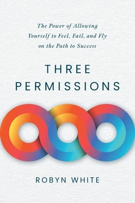 Three Permissions: The Power of Allowing Yourself to Feel, Fail, and Fly on the Path to Success by White, Robyn