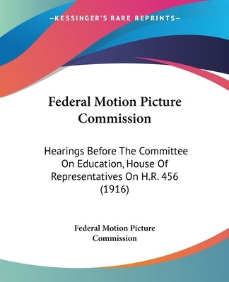 Federal Motion Picture Commission: Hearings Before The Committee On Education, House Of Representatives On H.R. 456 (1916) by Federal Motion Picture Commission