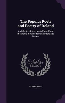 The Popular Poets and Poetry of Ireland: And Choice Selections in Prose From the Works of Famous Irish Writers and Orators by Nagle, Richard