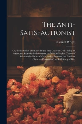 The Anti-Satisfactionist: Or, the Salvation of Sinners by the Free Grace of God: Being an Attempt to Explode the Protestant, As Well As Popish, by Wright, Richard