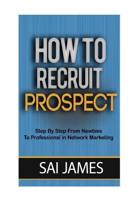 How To Recruit Prospect Step By Step From Newbies To Professional: How To Recruit Prospect Step By Step From Newbies To Professional by James, Sai