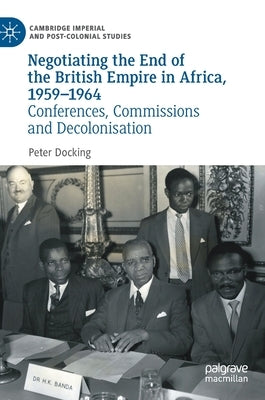 Negotiating the End of the British Empire in Africa, 1959-1964: Conferences, Commissions and Decolonisation by Docking, Peter