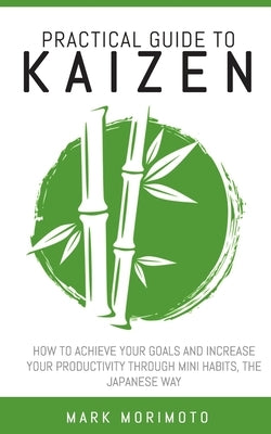 Practical Guide to Kaizen: How to Acheive Your Goals and Increase Your Productivity Through Mini Habits, the Japanese Way by Morimoto, Mark