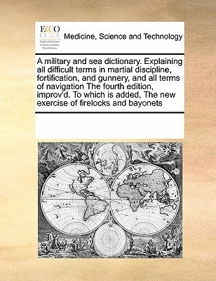 A military and sea dictionary. Explaining all difficult terms in martial discipline, fortification, and gunnery, and all terms of navigation The fourt by Multiple Contributors