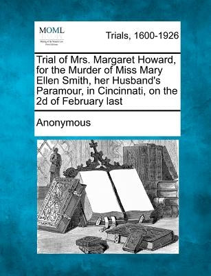 Trial of Mrs. Margaret Howard, for the Murder of Miss Mary Ellen Smith, Her Husband's Paramour, in Cincinnati, on the 2D of February Last by Anonymous