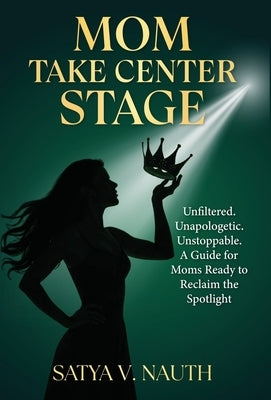 Mom Take Center Stage: Unfiltered. Unapologetic. Unstoppable. A Guide for Moms Ready to Reclaim The Spotlight by Nauth, Satya V.