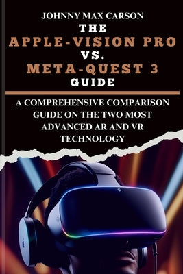 The Apple-Vision Pro vs. Meta-Quest 3 Guide: A Comprehensive Comparison Guide on the Two Most Advanced AR and VR Technology by Carson, Johnny Max