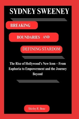 Sydney Sweeney: BREAKING BOUNDARIES AND DEFINING STARDOM: The Rise of Hollywood's New Icon - From Euphoria to Empowerment and the Journey Beyond by Benz, Shirley R.