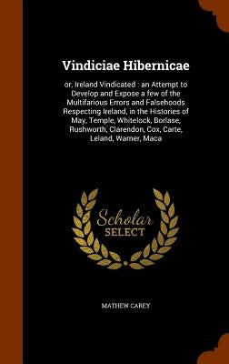 Vindiciae Hibernicae: or, Ireland Vindicated: an Attempt to Develop and Expose a few of the Multifarious Errors and Falsehoods Respecting Ir by Carey, Mathew