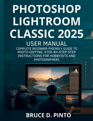 Photoshop Lightroom Classic 2025 User Manual: Complete Beginner-Friendly Guide to Photo Editing, Step-by-Step Instructions for Hobbyists and Photograp by Pinto, Bruce D.
