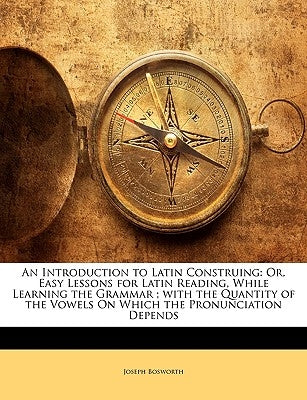 An Introduction to Latin Construing: Or, Easy Lessons for Latin Reading, While Learning the Grammar; With the Quantity of the Vowels on Which the Pron by Bosworth, Joseph