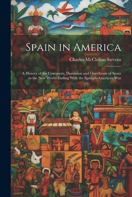Spain in America: A History of the Conquests, Dominion and Overthrow of Spain in the New World Ending With the Spanish-American War by Stevens, Charles McClellan