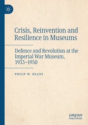 Crisis, Reinvention and Resilience in Museums: Defence and Revolution at the Imperial War Museum, 1933-1950 by Deans, Philip W.