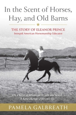 In the Scent of Horses, Hay, and Old Barns: The Story of Eleanor Prince, Intrepid American Horsemanship Educator by Galbreath, Pamela