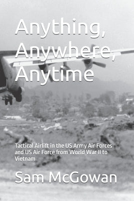 Anything, Anywhere, Anytime: Tactical Airlift in the US Army Air Forces and US Air Force from World War II to Vietnam by McGowan, Sam