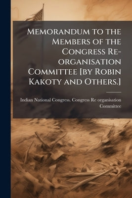 Memorandum to the Members of the Congress Re-organisation Committee [by Robin Kakoty and Others.] by Indian National Congress Congress Re-Or
