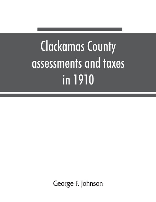 Clackamas County assessments and taxes in 1910, showing the difference between assessments and taxes under the general property tax system and the lan by F. Johnson, George