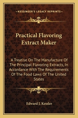 Practical Flavoring Extract Maker: A Treatise On The Manufacture Of The Principal Flavoring Extracts, In Accordance With The Requirements Of The Food by Kessler, Edward J.