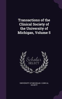 Transactions of the Clinical Society of the University of Michigan, Volume 5 by University of Michigan Clinical Society