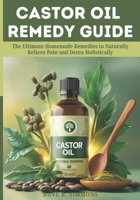 Castor Oil Remedy Guide: The Ultimate Homemade Remedies to Naturally Relieve Pain and Detox Holistically by Simmons, Dave R.