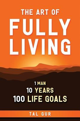 The Art of Fully Living: 1 Man. 10 Years. 100 Life Goals Around the World. by Gur, Tal