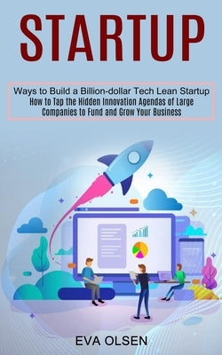 Startup: How to Tap the Hidden Innovation Agendas of Large Companies to Fund and Grow Your Business (Ways to Build a Billion-dollar Tech Lean Startup) by Olsen, Eva