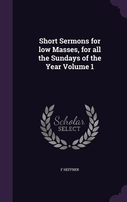 Short Sermons for low Masses, for all the Sundays of the Year Volume 1 by Heffner, F.