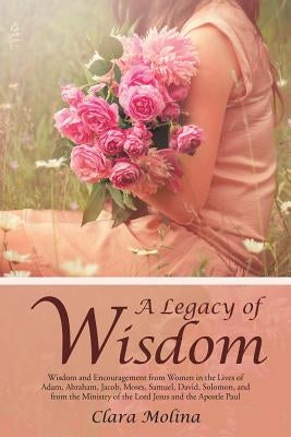A Legacy of Wisdom: Wisdom and Encouragement from Women in the Lives of Adam, Abraham, Jacob, Moses, Samuel, David, Solomon, and from the by Molina, Clara
