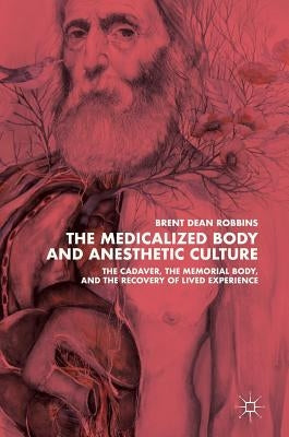 The Medicalized Body and Anesthetic Culture: The Cadaver, the Memorial Body, and the Recovery of Lived Experience by Robbins, Brent Dean