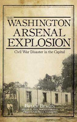 The Washington Arsenal Explosion: Civil War Disaster in the Capital by Bergin, Brian