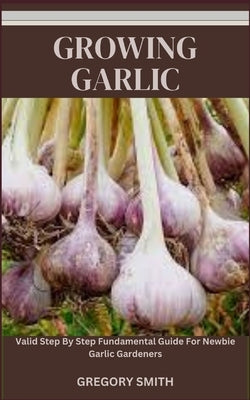 Growing Garlic: Valid Step By Step Fundamental Guide For Newbie Garlic Gardeners by Smith, Gregory