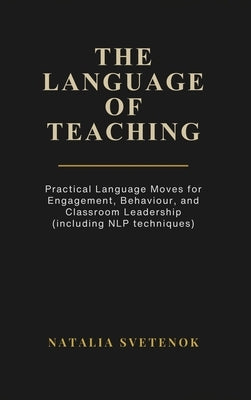 The Language of Teaching: Practical Language Moves for Engagement, Behaviour, and Classroom Leadership (including NLP techniques) by Svetenok, Natalia