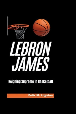 LeBron James: Reigning Supreme in Basketball by M. Logston, Felix