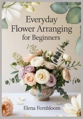 Everyday Flower Arranging for Beginners: Modern Home Floral Design with Supermarket & Garden Blooms 30 Step-by-Step Seasonal Projects for Stunning, Fo by Fernbloom, Elena