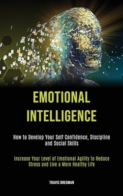 Emotional Intelligence: How to Develop your Self Confidence, Discipline and Social Skills (Increase Your Level Of Emotional Agility To Reduce by Bregman, Travis