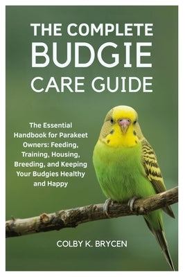 The Complete Budgie Care Guide: The Essential Handbook for Parakeet Owners: Feeding, Training, Housing, Breeding, and Keeping your Budgies Healthy and by K. Brycen, Colby