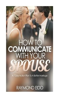 How To Communicate With Your Spouse: A 7 Day Action Plan To A Better Marriage by Eido, Raymond