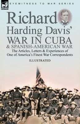 Richard Harding Davis' War in Cuba & Spanish-American War: the Articles, Letters and Experiences of One of America's Finest War Correspondents by Davis, Richard Harding