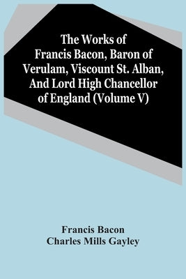 The Works Of Francis Bacon, Baron Of Verulam, Viscount St. Alban, And Lord High Chancellor Of England (Volume V) by Bacon, Francis