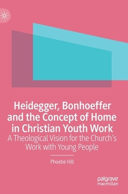 Heidegger, Bonhoeffer and the Concept of Home in Christian Youth Work: A Theological Vision for the Church's Work with Young People by Hill, Phoebe