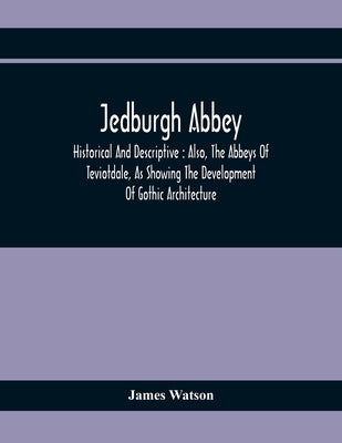 Jedburgh Abbey: Historical And Descriptive: Also, The Abbeys Of Teviotdale, As Showing The Development Of Gothic Architecture by Watson, James