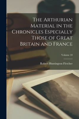 The Arthurian Material in the Chronicles Especially Those of Great Britain and France; Volume 10 by Fletcher, Robert Huntington