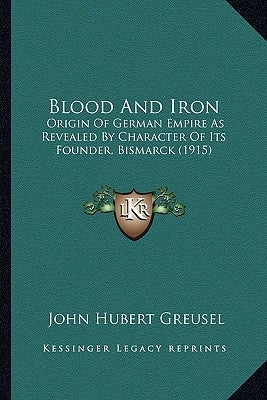 Blood And Iron: Origin Of German Empire As Revealed By Character Of Its Founder, Bismarck (1915) by Greusel, John Hubert