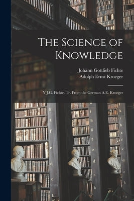 The Science of Knowledge: Y J.G. Fichte. Tr. From the German A.E. Kroeger by Fichte, Johann Gottlieb 1762-1814