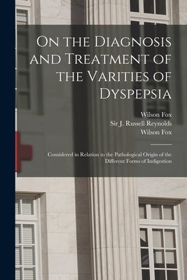 On the Diagnosis and Treatment of the Varities of Dyspepsia: Considered in Relation to the Pathological Origin of the Different Forms of Indigestion by Fox, Wilson 1831-1887