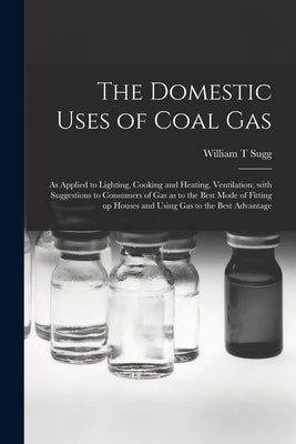 The Domestic Uses of Coal Gas: as Applied to Lighting, Cooking and Heating, Ventilation; With Suggestions to Consumers of Gas as to the Best Mode of by Sugg, William T.
