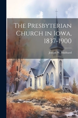 The Presbyterian Church in Iowa, 1837-1900 by Hubbard, Joseph W. 1827-1907